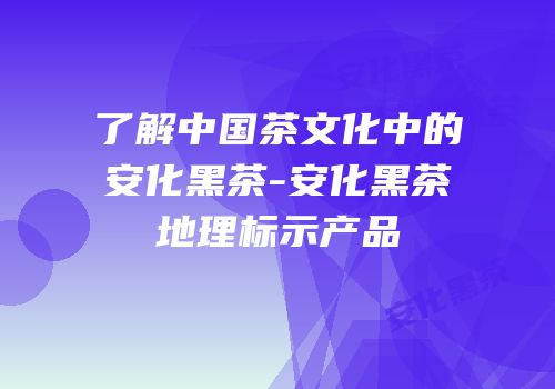 了解中国茶文化中的安化黑茶-安化黑茶地理标示产品