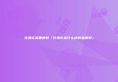 玫瑰花茶哪种好「玫瑰花茶什么样的品质好」