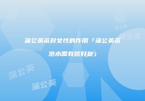 蒲公英茶对女性的作用「蒲公英茶泡水喝有啥好处」