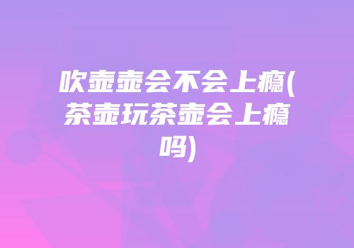 吹壶壶会不会上瘾(茶壶玩茶壶会上瘾吗)