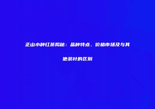 正山小种红茶揭秘：品种特点、价格市场及与其他茶叶的区别