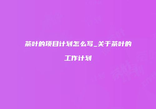 茶叶的项目计划怎么写_关于茶叶的工作计划