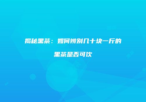 揭秘黑茶：如何辨别几十块一斤的黑茶是否可饮