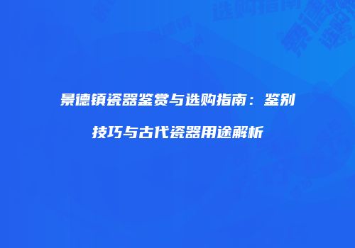 景德镇瓷器鉴赏与选购指南：鉴别技巧与古代瓷器用途解析
