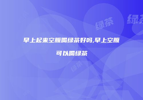 早上起来空腹喝绿茶好吗,早上空腹可以喝绿茶