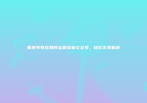 看四爷教您如何运营茶业公众号，轻松实现盈利
