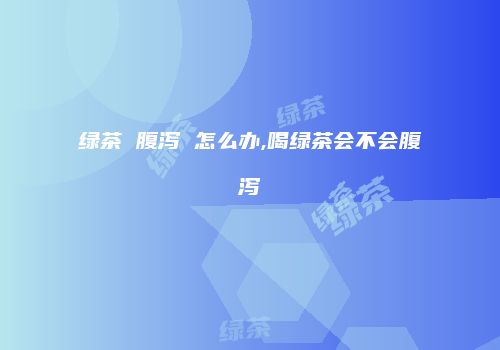 绿茶 腹泻 怎么办,喝绿茶会不会腹泻