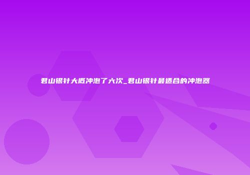 君山银针大概冲泡了六次_君山银针最适合的冲泡器
