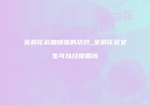 茉莉花茶加蜂蜜的功效_茉莉花茶女生可以经常喝吗