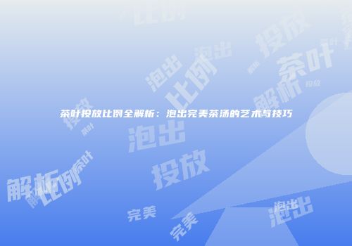 茶叶投放比例全解析：泡出完美茶汤的艺术与技巧