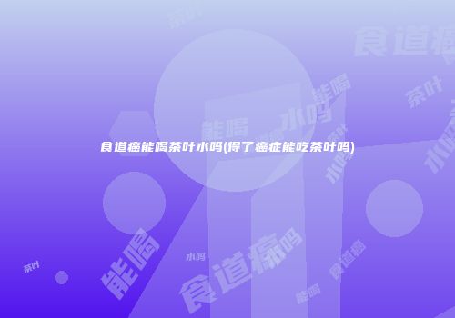 食道癌能喝茶叶水吗(得了癌症能吃茶叶吗)