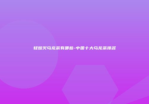 轻焙火乌龙茶有哪些-中国十大乌龙茶排名