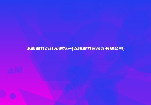 太湖翠竹茶叶无锡特产(无锡翠竹茗茶叶有限公司)