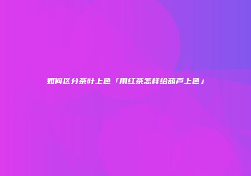如何区分茶叶上色「用红茶怎样给葫芦上色」