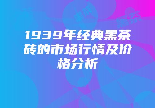 1939年经典黑茶砖的市场行情及价格分析