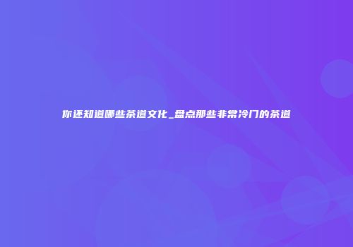 你还知道哪些茶道文化_盘点那些非常冷门的茶道