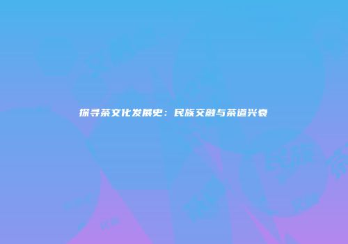探寻茶文化发展史：民族交融与茶道兴衰