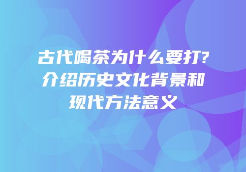 古代喝茶为什么要打?介绍历史文化背景和现代方法意义