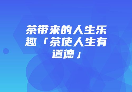 茶带来的人生乐趣「茶使人生有道德」
