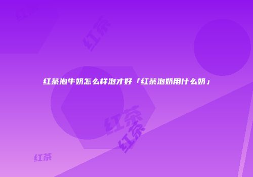 红茶泡牛奶怎么样泡才好「红茶泡奶用什么奶」