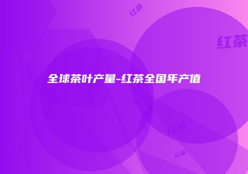 全球茶叶产量-红茶全国年产值