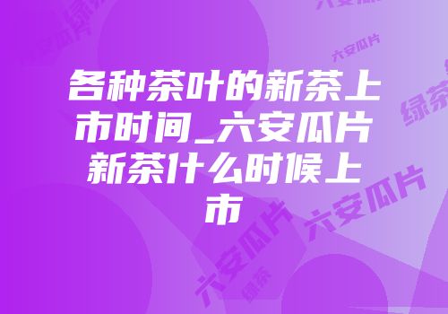 各种茶叶的新茶上市时间_六安瓜片新茶什么时候上市