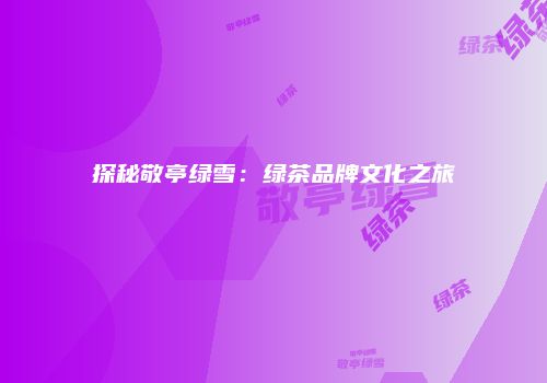 探秘敬亭绿雪：绿茶品牌文化之旅