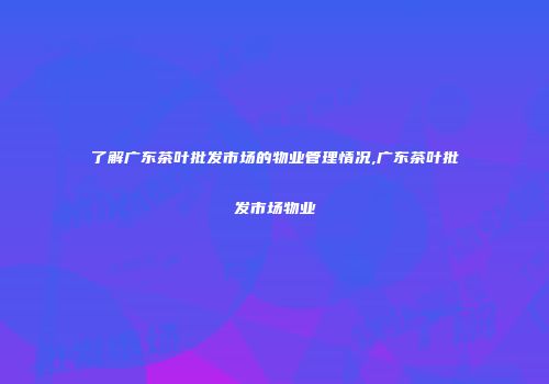 了解广东茶叶批发市场的物业管理情况,广东茶叶批发市场物业