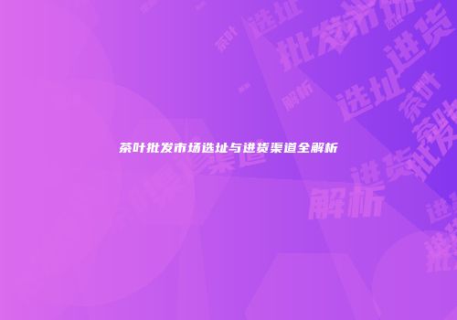 茶叶批发市场选址与进货渠道全解析