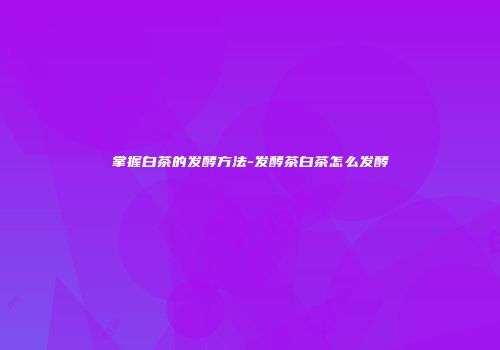掌握白茶的发酵方法-发酵茶白茶怎么发酵