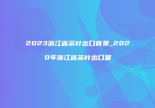 2023浙江省茶叶出口背景_2020年浙江省茶叶出口量
