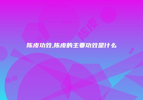 陈皮功效,陈皮的主要功效是什么