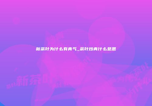 新茶叶为什么有青气_茶叶炒青什么意思