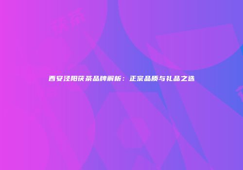 西安泾阳茯茶品牌解析：正宗品质与礼品之选