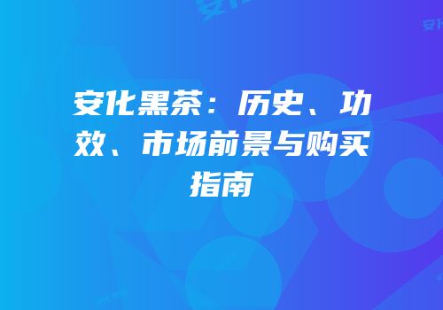 安化黑茶：历史、功效、市场前景与购买指南