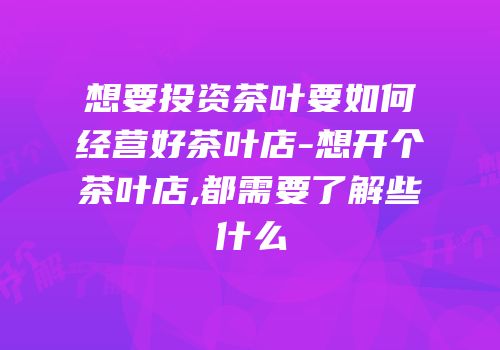 想要投资茶叶要如何经营好茶叶店-想开个茶叶店,都需要了解些什么