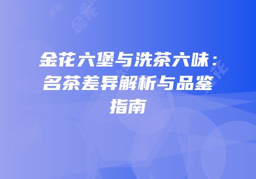 金花六堡与洗茶六味：名茶差异解析与品鉴指南