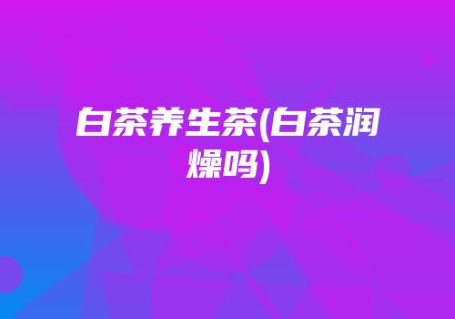 白茶养生茶(白茶润燥吗)