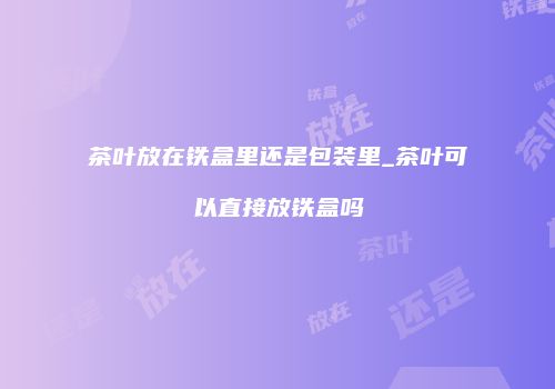 茶叶放在铁盒里还是包装里_茶叶可以直接放铁盒吗