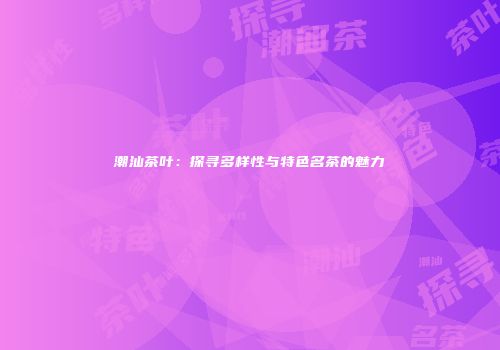 潮汕茶叶：探寻多样性与特色名茶的魅力
