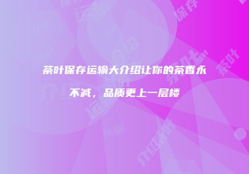 茶叶保存运输大介绍让你的茶香永不减，品质更上一层楼