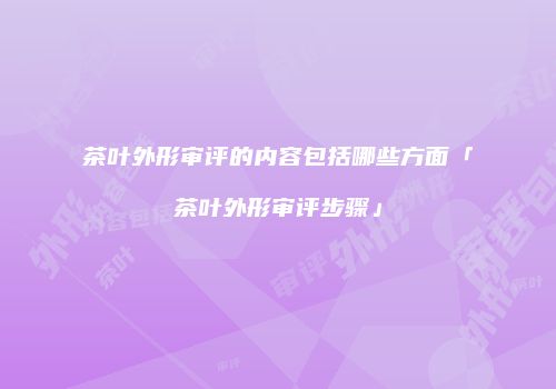 茶叶外形审评的内容包括哪些方面「茶叶外形审评步骤」