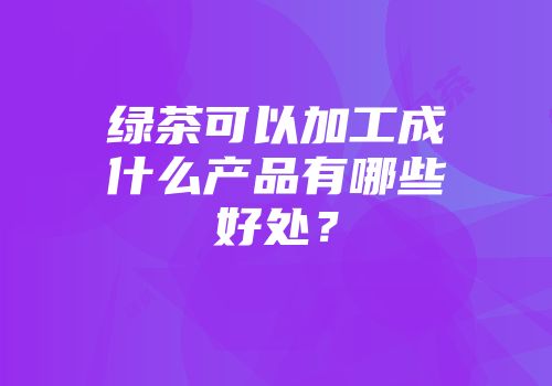 绿茶可以加工成什么产品有哪些好处？