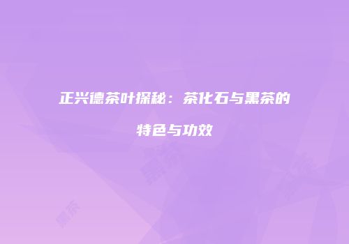 正兴德茶叶探秘：茶化石与黑茶的特色与功效