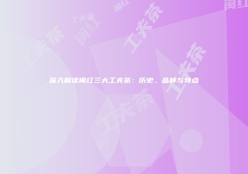 深入解读闽红三大工夫茶：历史、品种与特点