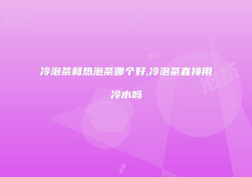 冷泡茶和热泡茶哪个好,冷泡茶直接用冷水吗