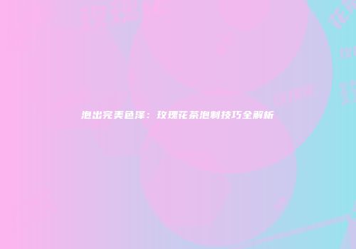 泡出完美色泽：玫瑰花茶泡制技巧全解析