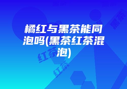 橘红与黑茶能同泡吗(黑茶红茶混泡)