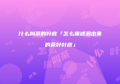 什么叫茶的叶底「怎么描述泡出来的茶叶叶底」