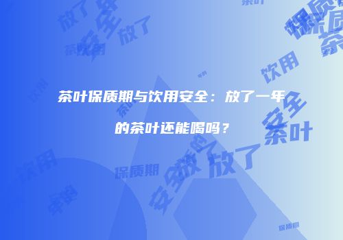 茶叶保质期与饮用安全：放了一年的茶叶还能喝吗？